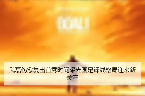 武磊伤愈复出首秀时间曝光国足锋线格局迎来新关注